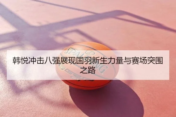 韩悦冲击八强展现国羽新生力量与赛场突围之路