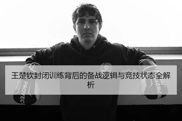 王楚钦封闭训练背后的备战逻辑与竞技状态全解析