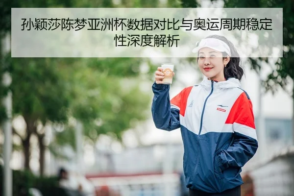 孙颖莎陈梦亚洲杯数据对比与奥运周期稳定性深度解析