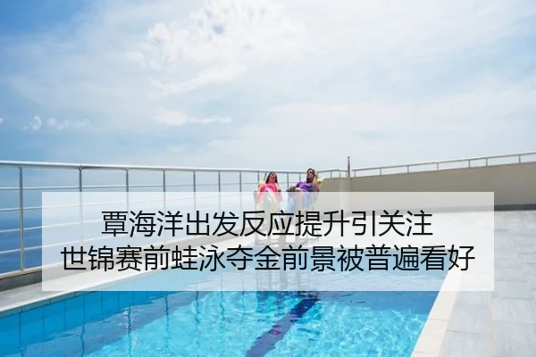 覃海洋出发反应提升引关注 世锦赛前蛙泳夺金前景被普遍看好