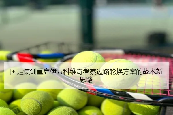 国足集训重启伊万科维奇考察边路轮换方案的战术新思路