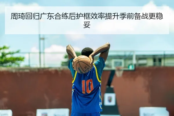 周琦回归广东合练后护框效率提升季前备战更稳妥
