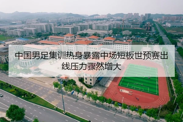 中国男足集训热身暴露中场短板世预赛出线压力骤然增大