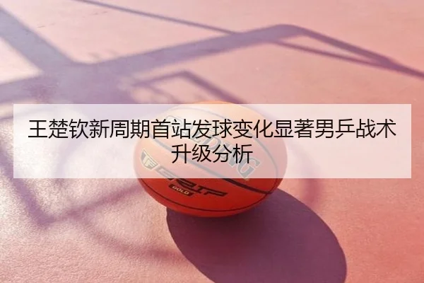 王楚钦新周期首站发球变化显著男乒战术升级分析