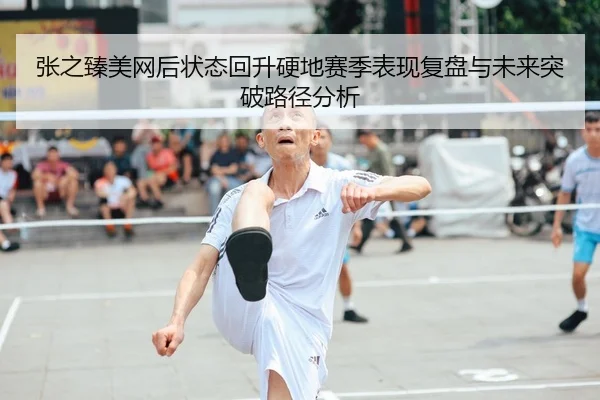 张之臻美网后状态回升硬地赛季表现复盘与未来突破路径分析