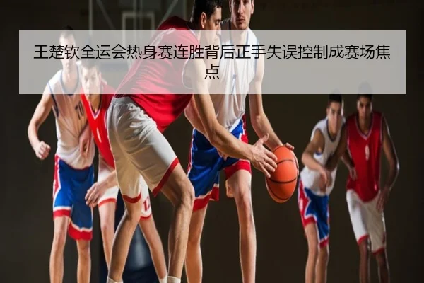 王楚钦全运会热身赛连胜背后正手失误控制成赛场焦点