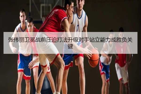 张伟丽卫冕战前压迫打法升级对手站立能力成胜负关键